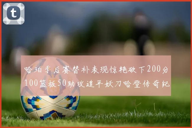 哈珀季后赛替补表现惊艳砍下200分100篮板50助攻追平妖刀哈登传奇纪录