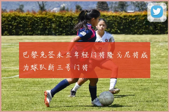 巴黎免签米兰年轻门将隆戈尼将成为球队新三号门将