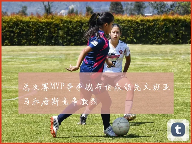 总决赛MVP争夺战布伦森领先文班亚马和唐斯竞争激烈
