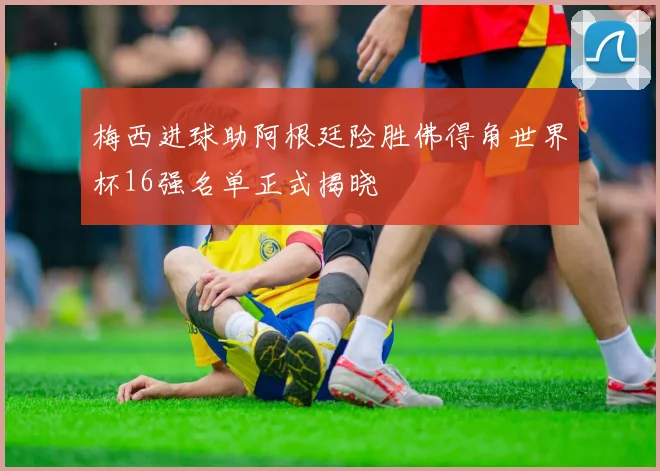 梅西进球助阿根廷险胜佛得角世界杯16强名单正式揭晓