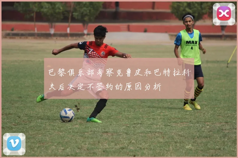 巴黎俱乐部考察克鲁皮和巴特拉科夫后决定不签约的原因分析