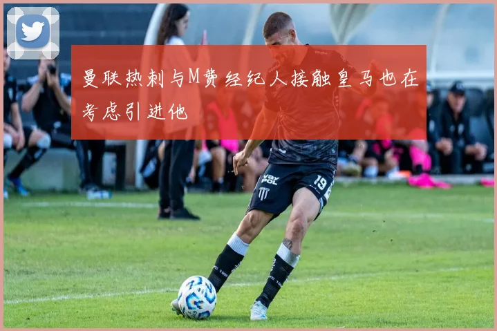 曼联热刺与M费经纪人接触皇马也在考虑引进他