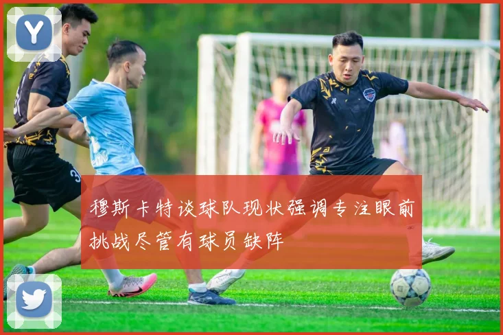 穆斯卡特谈球队现状强调专注眼前挑战尽管有球员缺阵
