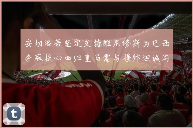 安切洛蒂坚定支持维尼修斯为巴西夺冠核心回归皇马需与穆帅坦诚沟通