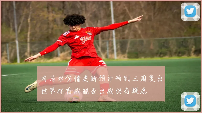 内马尔伤情更新预计两到三周复出世界杯首战能否出战仍存疑虑