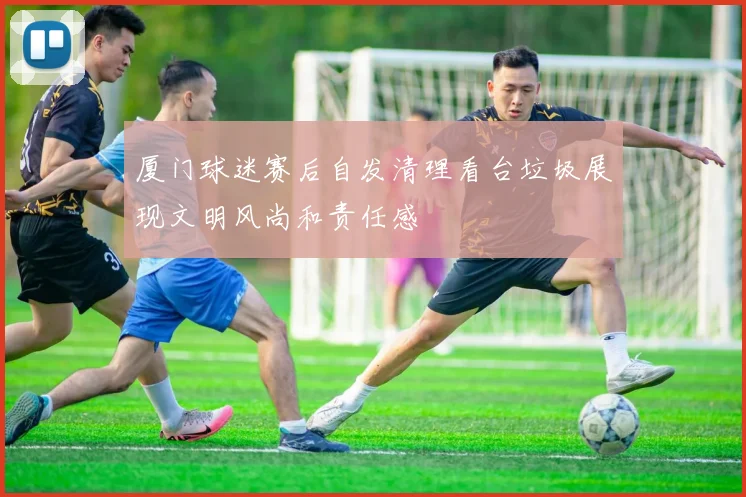 厦门球迷赛后自发清理看台垃圾展现文明风尚和责任感
