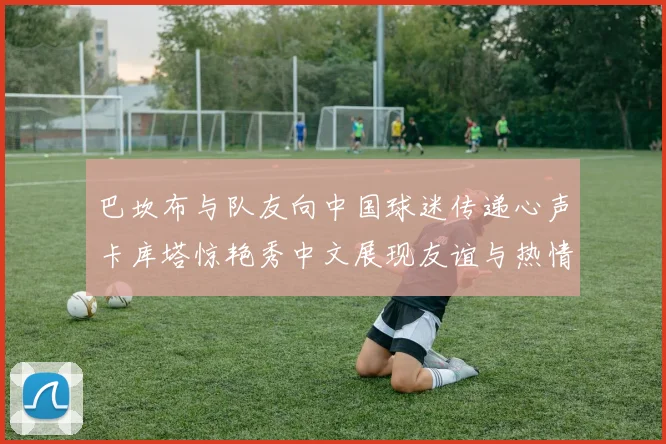 巴坎布与队友向中国球迷传递心声卡库塔惊艳秀中文展现友谊与热情