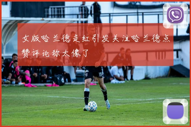 女版哈兰德走红引发关注哈兰德点赞评论称太像了